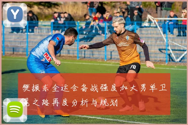 樊振东全运会备战强度加大男单卫冕之路再度分析与规划