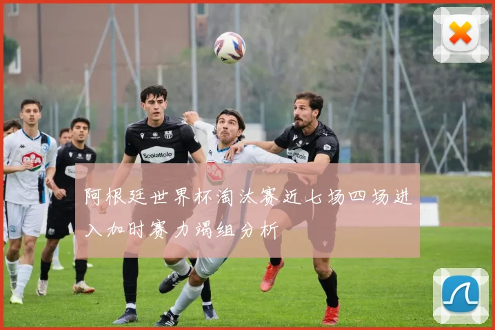 阿根廷世界杯淘汰赛近七场四场进入加时赛力竭组分析