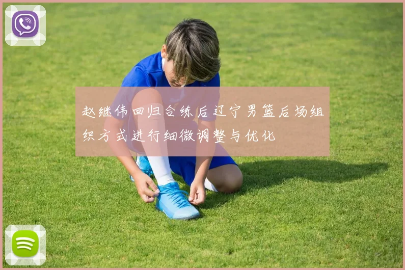 赵继伟回归合练后辽宁男篮后场组织方式进行细微调整与优化