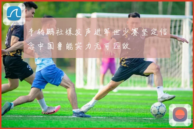 李钧鹏社媒发声进军世少赛坚定信念中国鲁能实力无可匹敌