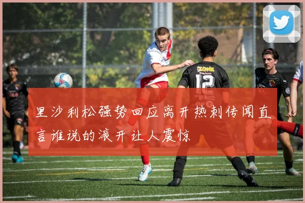 里沙利松强势回应离开热刺传闻直言谁说的滚开让人震惊