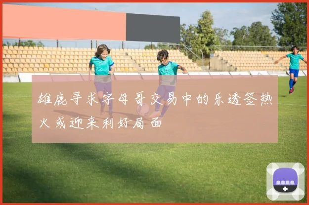 雄鹿寻求字母哥交易中的乐透签热火或迎来利好局面