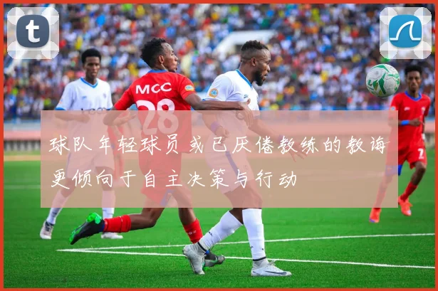 球队年轻球员或已厌倦教练的教诲更倾向于自主决策与行动