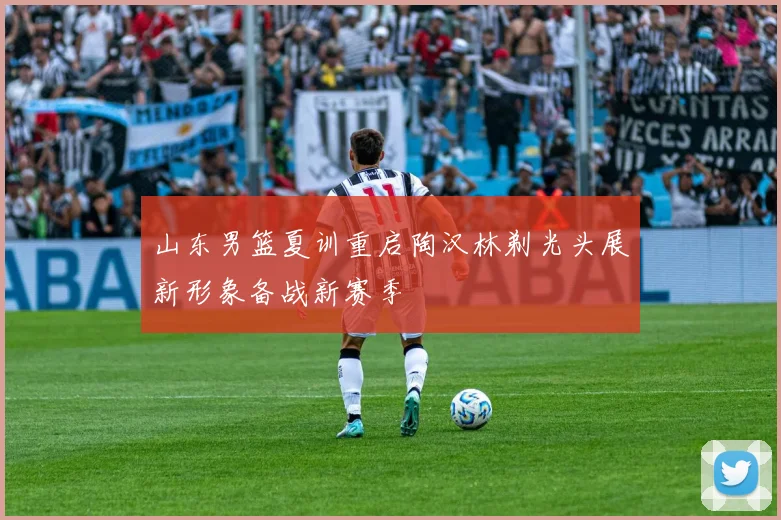 山东男篮夏训重启陶汉林剃光头展新形象备战新赛季