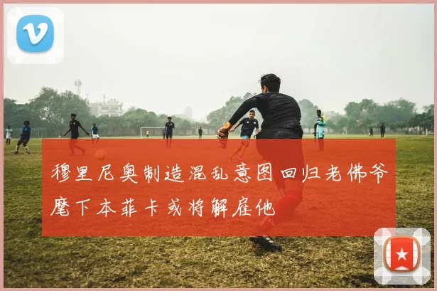 穆里尼奥制造混乱意图回归老佛爷麾下本菲卡或将解雇他