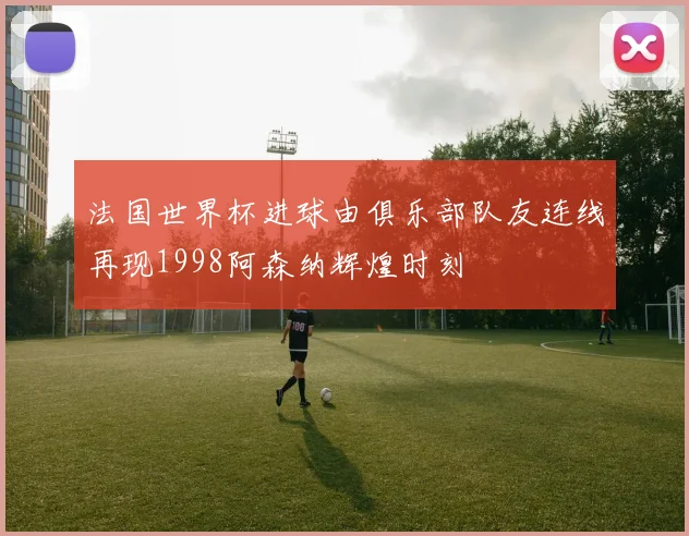 法国世界杯进球由俱乐部队友连线再现1998阿森纳辉煌时刻