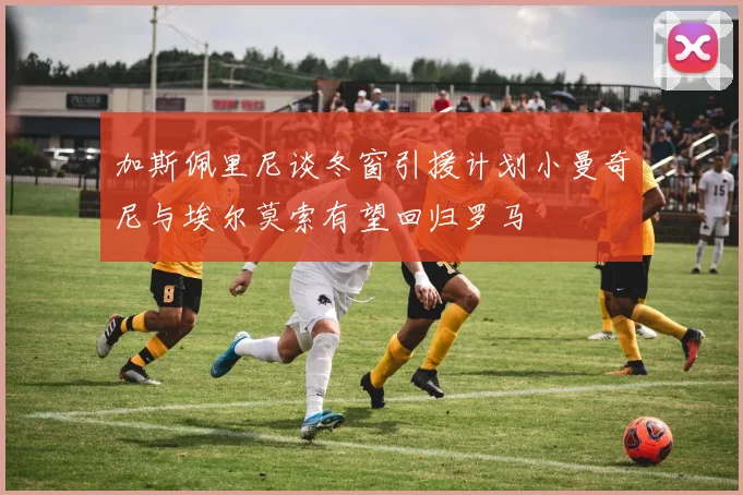 加斯佩里尼谈冬窗引援计划小曼奇尼与埃尔莫索有望回归罗马