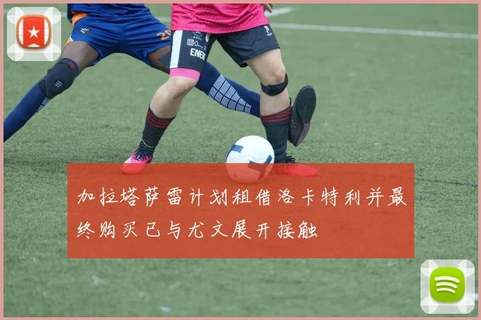 加拉塔萨雷计划租借洛卡特利并最终购买已与尤文展开接触