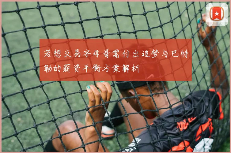 若想交易字母哥需付出追梦与巴特勒的薪资平衡方案解析